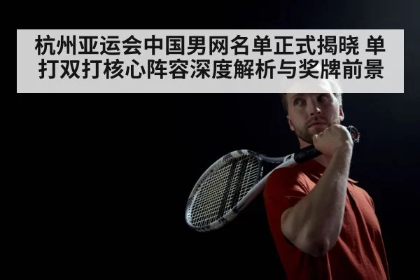 杭州亚运会中国男网名单正式揭晓 单打双打核心阵容深度解析与奖牌前景