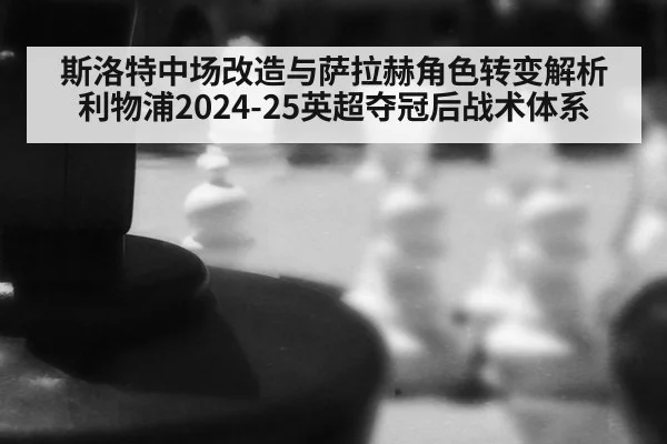 斯洛特中场改造与萨拉赫角色转变解析利物浦2024-25英超夺冠后战术体系